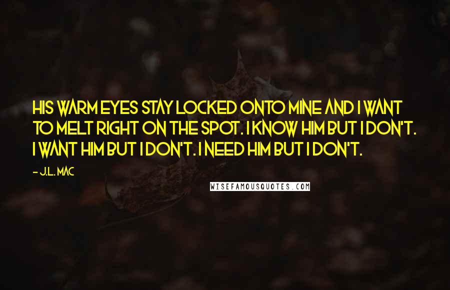 J.L. Mac Quotes: His warm eyes stay locked onto mine and I want to melt right on the spot. I know him but I don't. I want him but I don't. I need him but I don't.