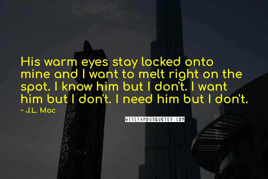 J.L. Mac Quotes: His warm eyes stay locked onto mine and I want to melt right on the spot. I know him but I don't. I want him but I don't. I need him but I don't.