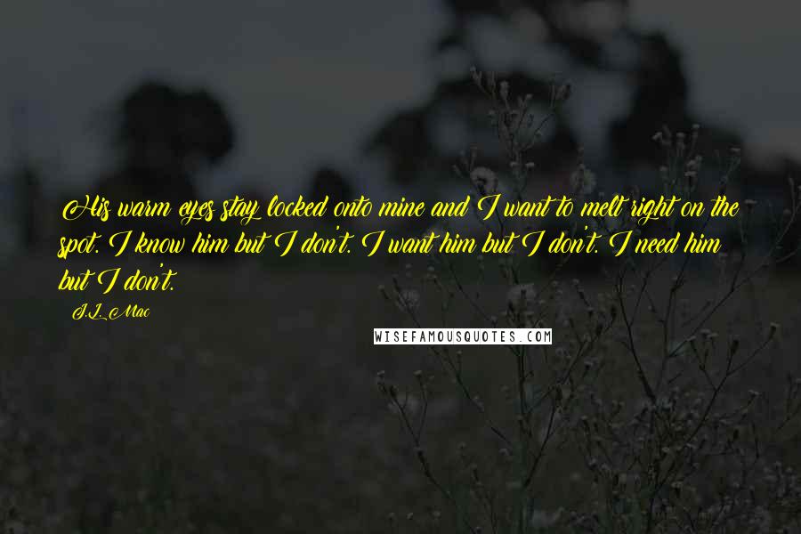 J.L. Mac Quotes: His warm eyes stay locked onto mine and I want to melt right on the spot. I know him but I don't. I want him but I don't. I need him but I don't.