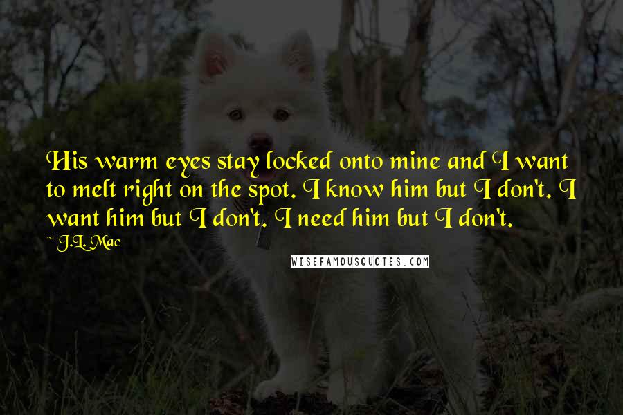 J.L. Mac Quotes: His warm eyes stay locked onto mine and I want to melt right on the spot. I know him but I don't. I want him but I don't. I need him but I don't.