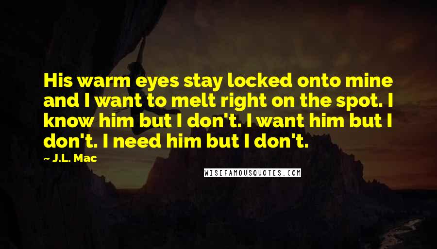 J.L. Mac Quotes: His warm eyes stay locked onto mine and I want to melt right on the spot. I know him but I don't. I want him but I don't. I need him but I don't.