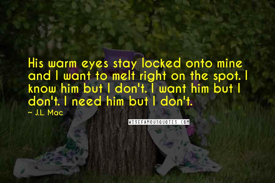 J.L. Mac Quotes: His warm eyes stay locked onto mine and I want to melt right on the spot. I know him but I don't. I want him but I don't. I need him but I don't.