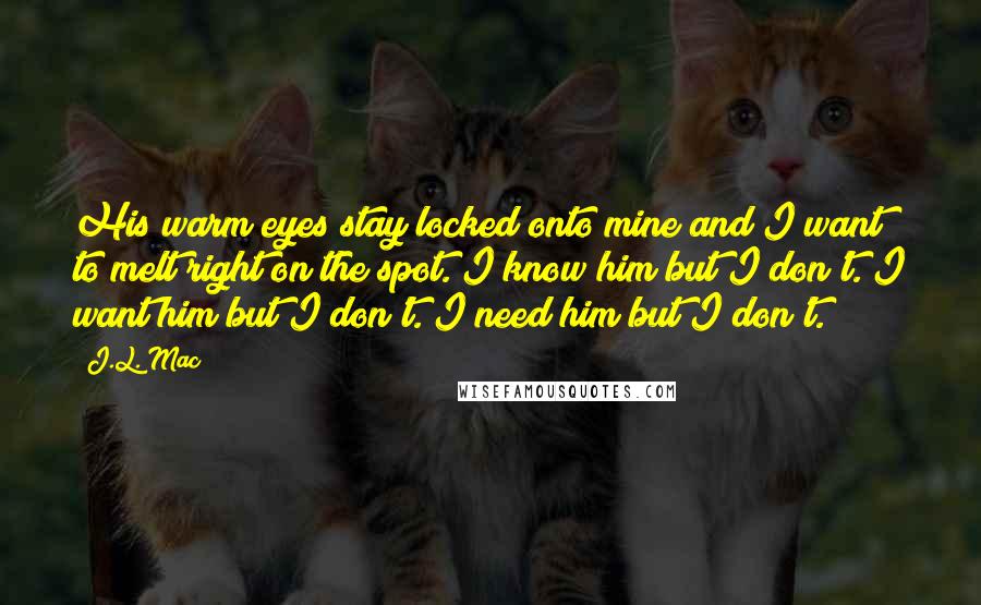 J.L. Mac Quotes: His warm eyes stay locked onto mine and I want to melt right on the spot. I know him but I don't. I want him but I don't. I need him but I don't.