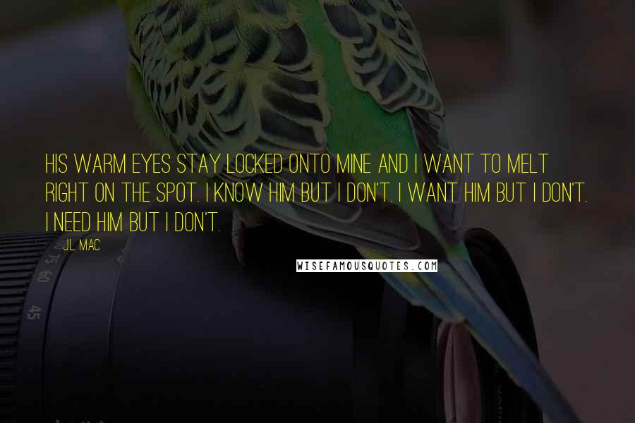 J.L. Mac Quotes: His warm eyes stay locked onto mine and I want to melt right on the spot. I know him but I don't. I want him but I don't. I need him but I don't.