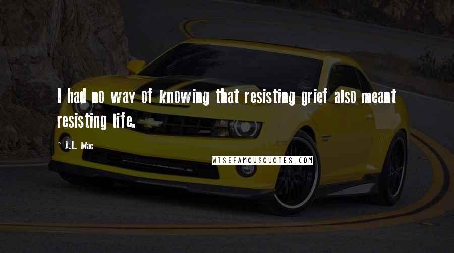 J.L. Mac Quotes: I had no way of knowing that resisting grief also meant resisting life.