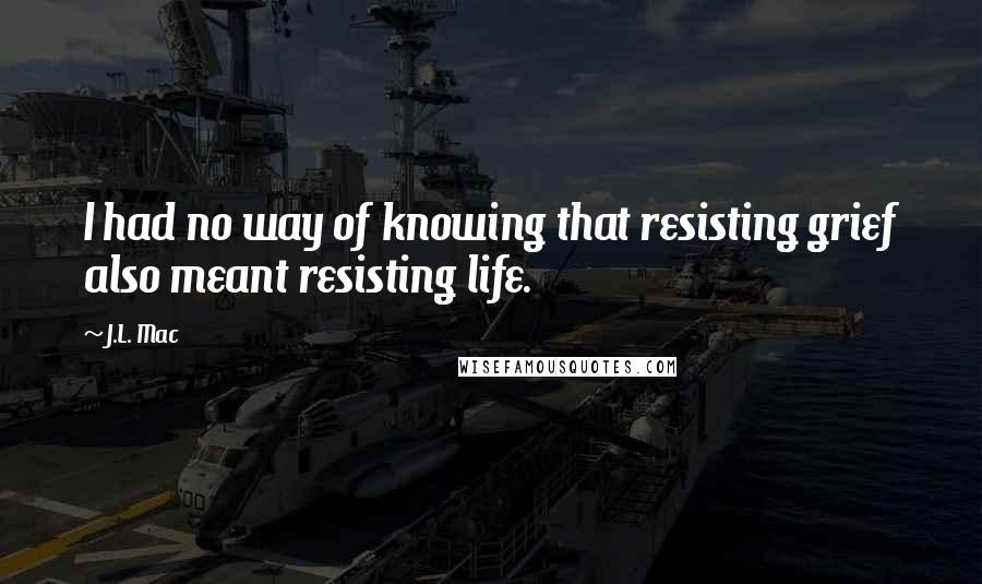 J.L. Mac Quotes: I had no way of knowing that resisting grief also meant resisting life.