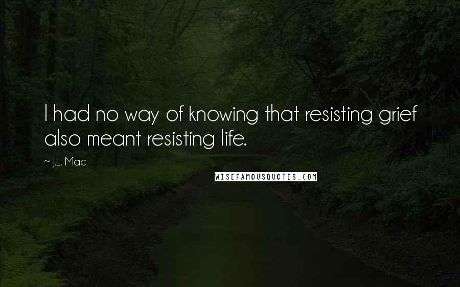 J.L. Mac Quotes: I had no way of knowing that resisting grief also meant resisting life.