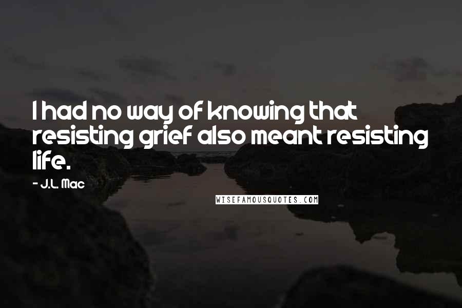 J.L. Mac Quotes: I had no way of knowing that resisting grief also meant resisting life.