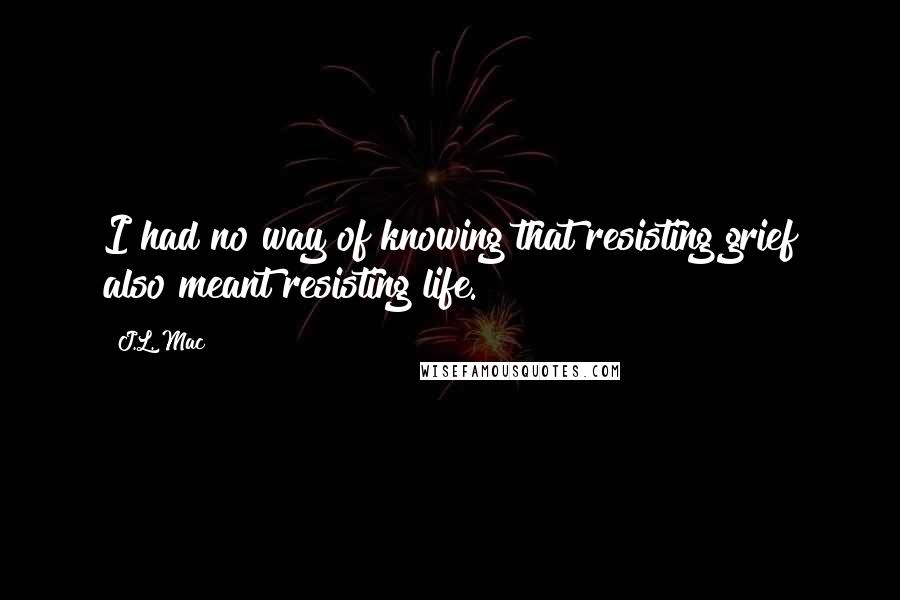 J.L. Mac Quotes: I had no way of knowing that resisting grief also meant resisting life.