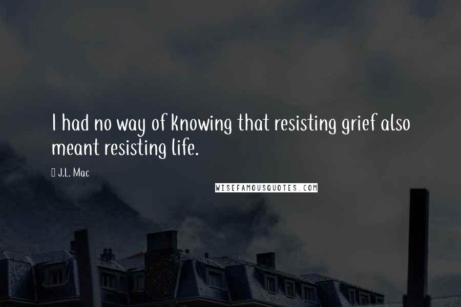 J.L. Mac Quotes: I had no way of knowing that resisting grief also meant resisting life.