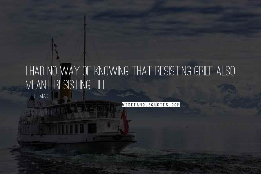 J.L. Mac Quotes: I had no way of knowing that resisting grief also meant resisting life.