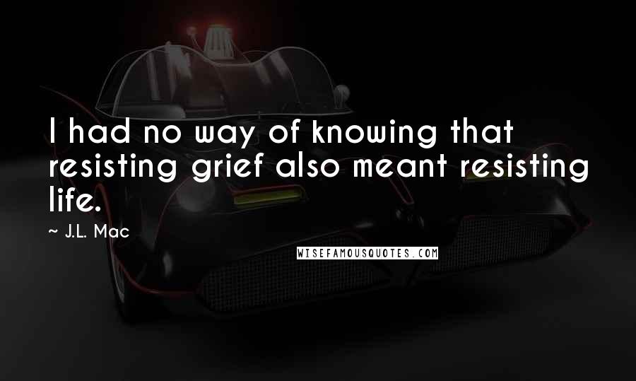 J.L. Mac Quotes: I had no way of knowing that resisting grief also meant resisting life.