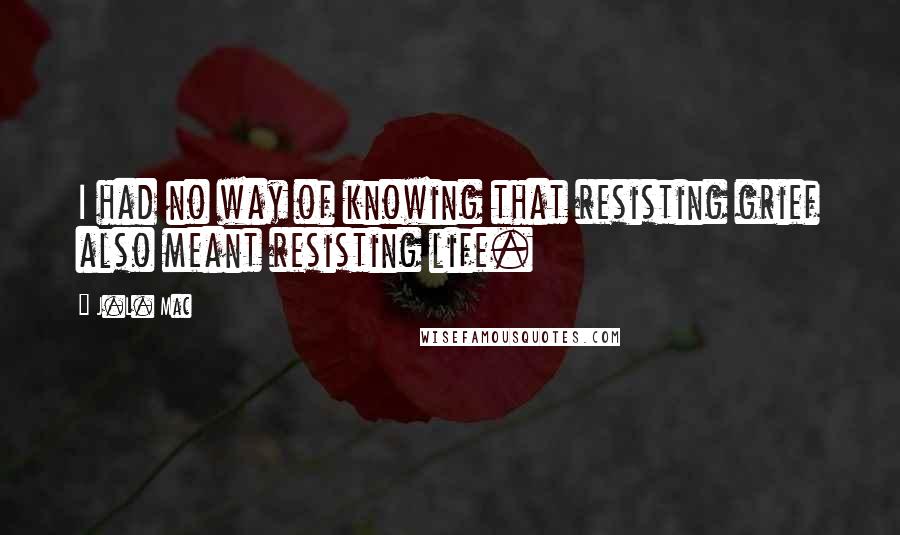 J.L. Mac Quotes: I had no way of knowing that resisting grief also meant resisting life.