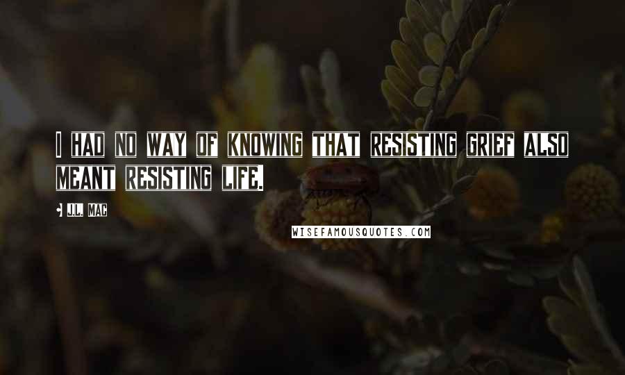 J.L. Mac Quotes: I had no way of knowing that resisting grief also meant resisting life.