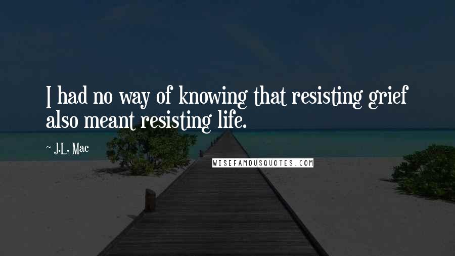 J.L. Mac Quotes: I had no way of knowing that resisting grief also meant resisting life.