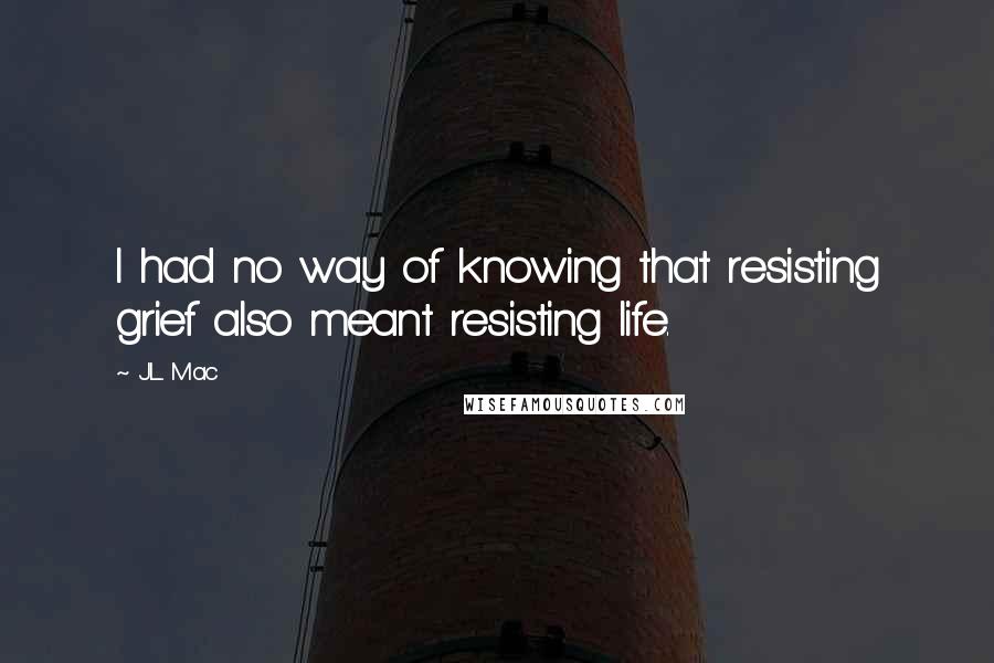 J.L. Mac Quotes: I had no way of knowing that resisting grief also meant resisting life.