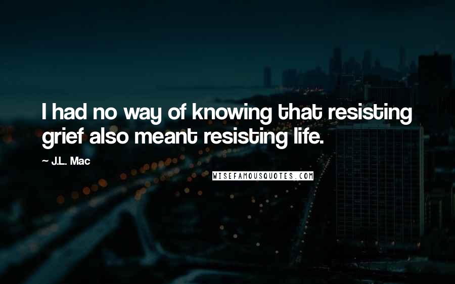 J.L. Mac Quotes: I had no way of knowing that resisting grief also meant resisting life.