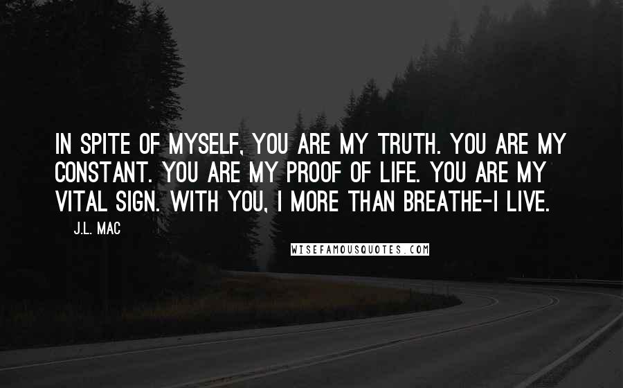 J.L. Mac Quotes: In spite of myself, you are my truth. you are my constant. You are my proof of life. You are my vital sign. With you, I more than breathe-I live.