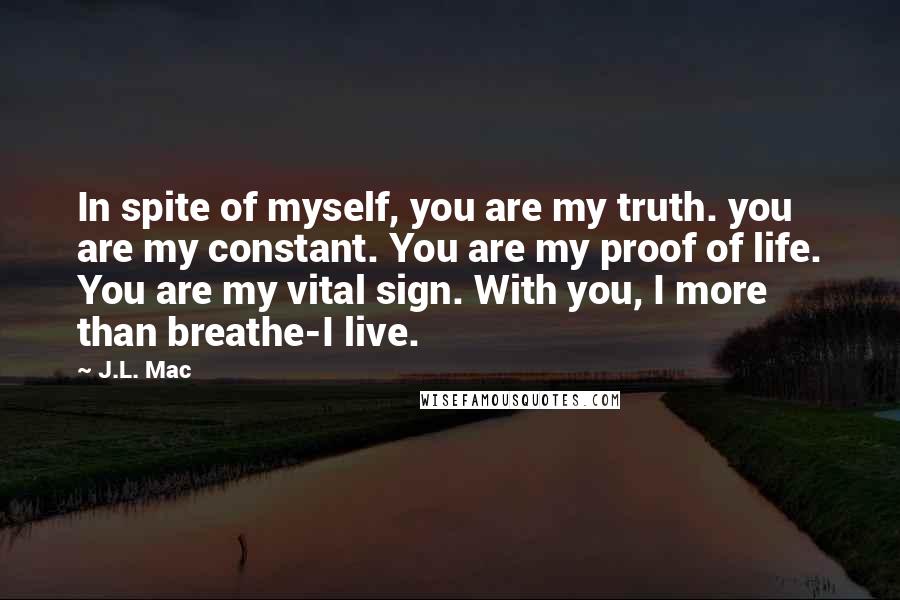 J.L. Mac Quotes: In spite of myself, you are my truth. you are my constant. You are my proof of life. You are my vital sign. With you, I more than breathe-I live.
