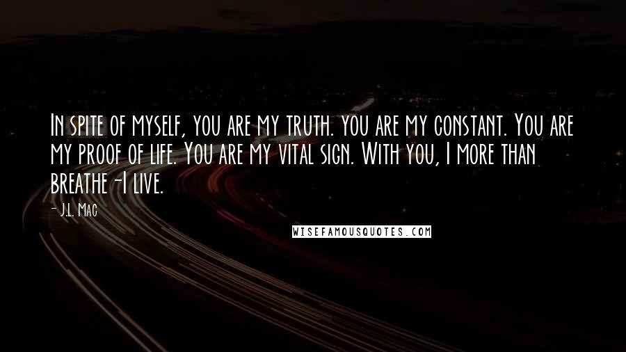J.L. Mac Quotes: In spite of myself, you are my truth. you are my constant. You are my proof of life. You are my vital sign. With you, I more than breathe-I live.