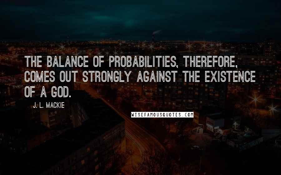 J. L. Mackie Quotes: The balance of probabilities, therefore, comes out strongly against the existence of a god.