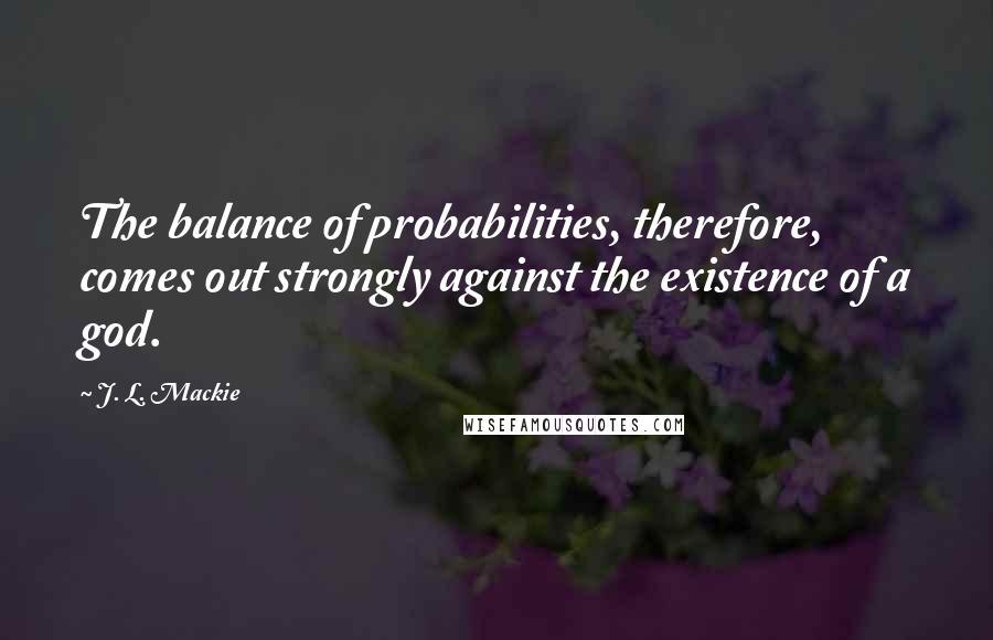 J. L. Mackie Quotes: The balance of probabilities, therefore, comes out strongly against the existence of a god.