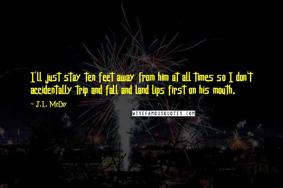 J.L. McCoy Quotes: I'll just stay ten feet away from him at all times so I don't accidentally trip and fall and land lips first on his mouth.