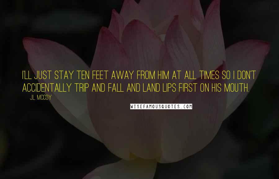 J.L. McCoy Quotes: I'll just stay ten feet away from him at all times so I don't accidentally trip and fall and land lips first on his mouth.