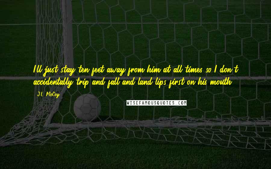 J.L. McCoy Quotes: I'll just stay ten feet away from him at all times so I don't accidentally trip and fall and land lips first on his mouth.