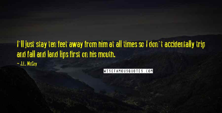 J.L. McCoy Quotes: I'll just stay ten feet away from him at all times so I don't accidentally trip and fall and land lips first on his mouth.