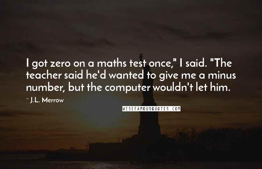 J.L. Merrow Quotes: I got zero on a maths test once," I said. "The teacher said he'd wanted to give me a minus number, but the computer wouldn't let him.