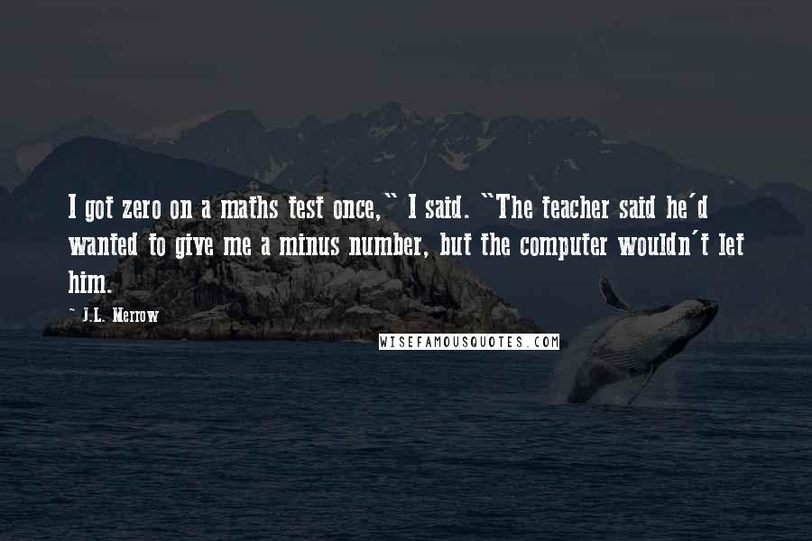 J.L. Merrow Quotes: I got zero on a maths test once," I said. "The teacher said he'd wanted to give me a minus number, but the computer wouldn't let him.