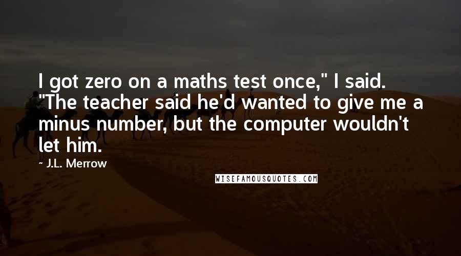 J.L. Merrow Quotes: I got zero on a maths test once," I said. "The teacher said he'd wanted to give me a minus number, but the computer wouldn't let him.