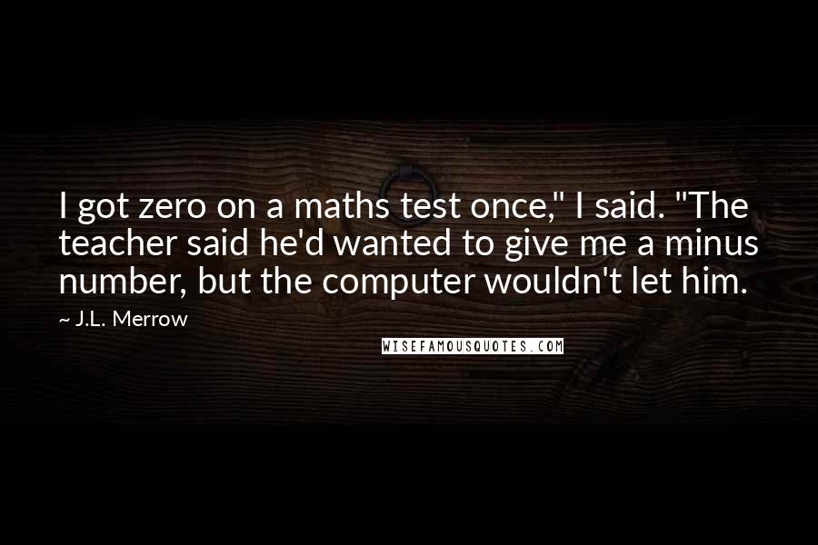 J.L. Merrow Quotes: I got zero on a maths test once," I said. "The teacher said he'd wanted to give me a minus number, but the computer wouldn't let him.