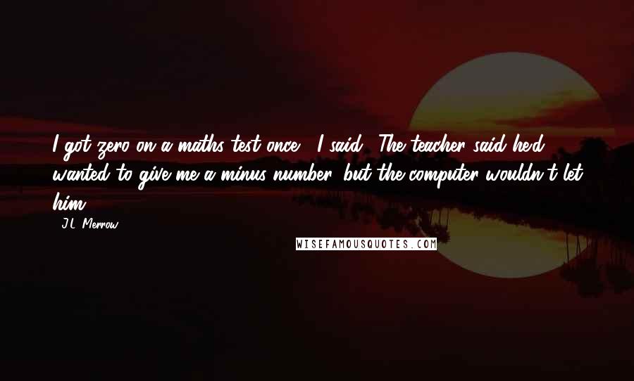 J.L. Merrow Quotes: I got zero on a maths test once," I said. "The teacher said he'd wanted to give me a minus number, but the computer wouldn't let him.