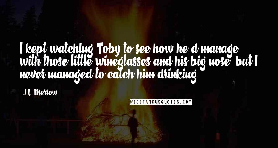 J.L. Merrow Quotes: I kept watching Toby to see how he'd manage with those little wineglasses and his big nose, but I never managed to catch him drinking.