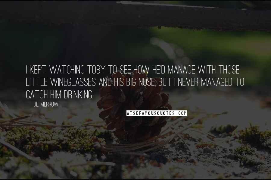 J.L. Merrow Quotes: I kept watching Toby to see how he'd manage with those little wineglasses and his big nose, but I never managed to catch him drinking.