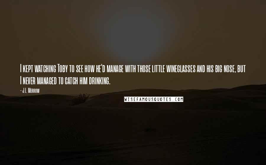 J.L. Merrow Quotes: I kept watching Toby to see how he'd manage with those little wineglasses and his big nose, but I never managed to catch him drinking.