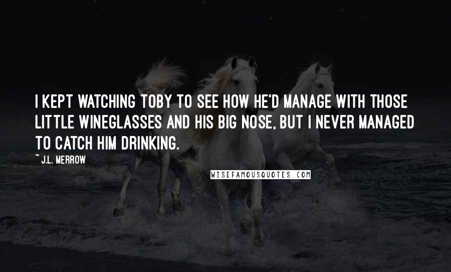 J.L. Merrow Quotes: I kept watching Toby to see how he'd manage with those little wineglasses and his big nose, but I never managed to catch him drinking.