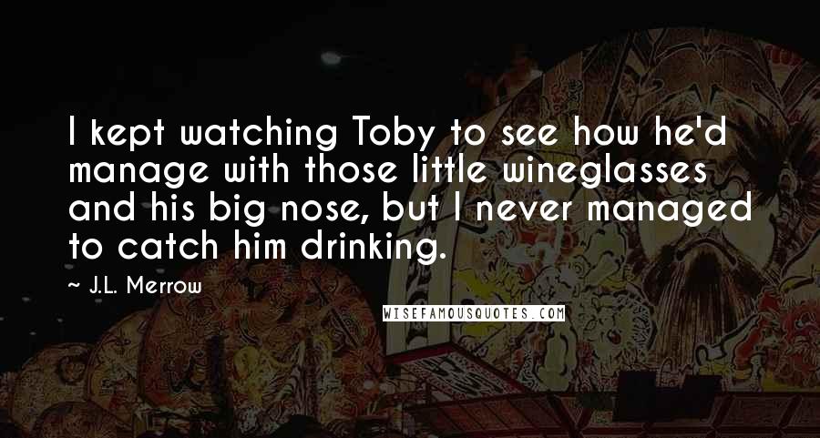 J.L. Merrow Quotes: I kept watching Toby to see how he'd manage with those little wineglasses and his big nose, but I never managed to catch him drinking.