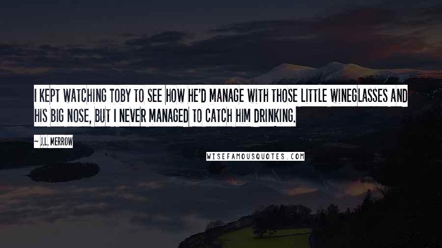 J.L. Merrow Quotes: I kept watching Toby to see how he'd manage with those little wineglasses and his big nose, but I never managed to catch him drinking.