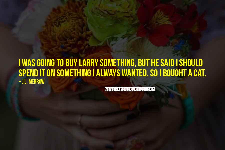 J.L. Merrow Quotes: I was going to buy Larry something, but he said I should spend it on something I always wanted. So I bought a cat.