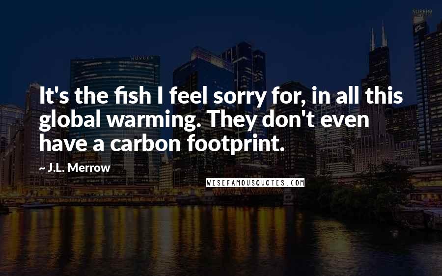 J.L. Merrow Quotes: It's the fish I feel sorry for, in all this global warming. They don't even have a carbon footprint.
