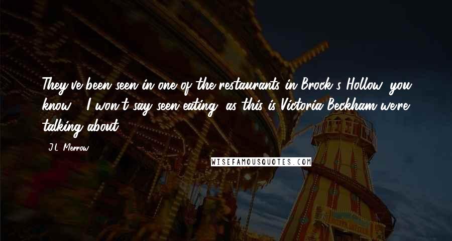 J.L. Merrow Quotes: They've been seen in one of the restaurants in Brock's Hollow, you know - I won't say seen eating, as this is Victoria Beckham we're talking about.