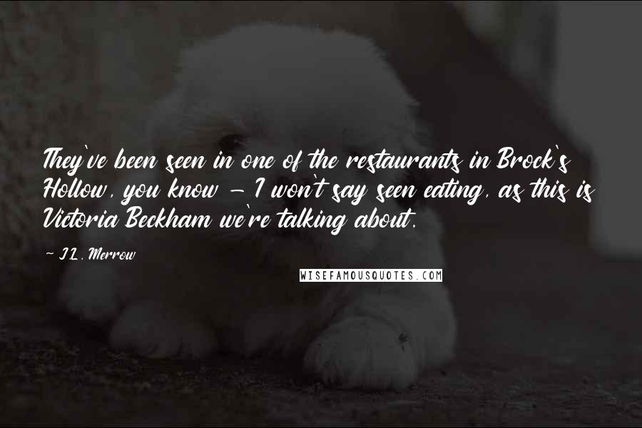 J.L. Merrow Quotes: They've been seen in one of the restaurants in Brock's Hollow, you know - I won't say seen eating, as this is Victoria Beckham we're talking about.