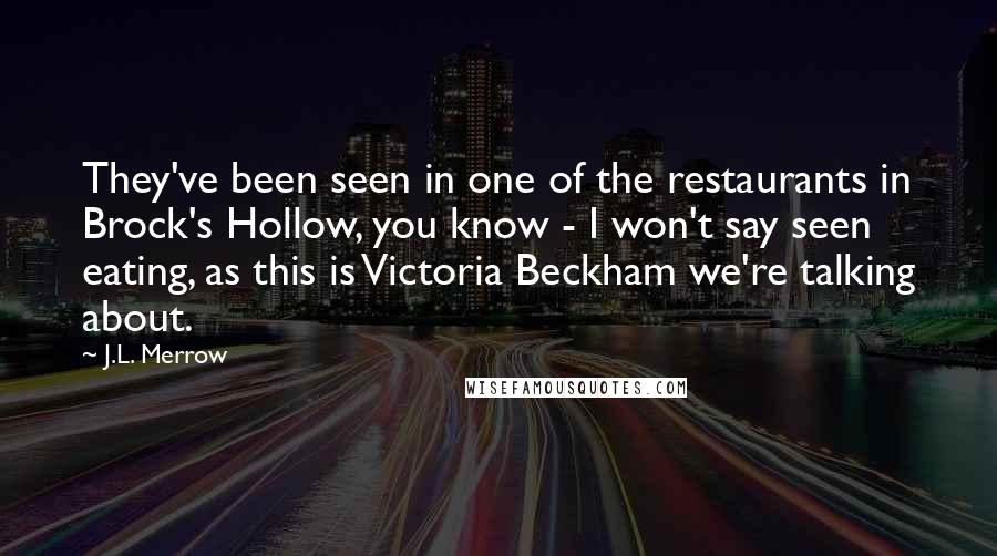 J.L. Merrow Quotes: They've been seen in one of the restaurants in Brock's Hollow, you know - I won't say seen eating, as this is Victoria Beckham we're talking about.