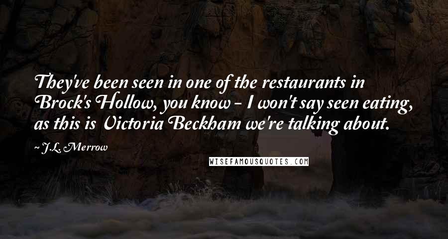 J.L. Merrow Quotes: They've been seen in one of the restaurants in Brock's Hollow, you know - I won't say seen eating, as this is Victoria Beckham we're talking about.