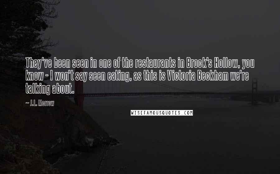 J.L. Merrow Quotes: They've been seen in one of the restaurants in Brock's Hollow, you know - I won't say seen eating, as this is Victoria Beckham we're talking about.