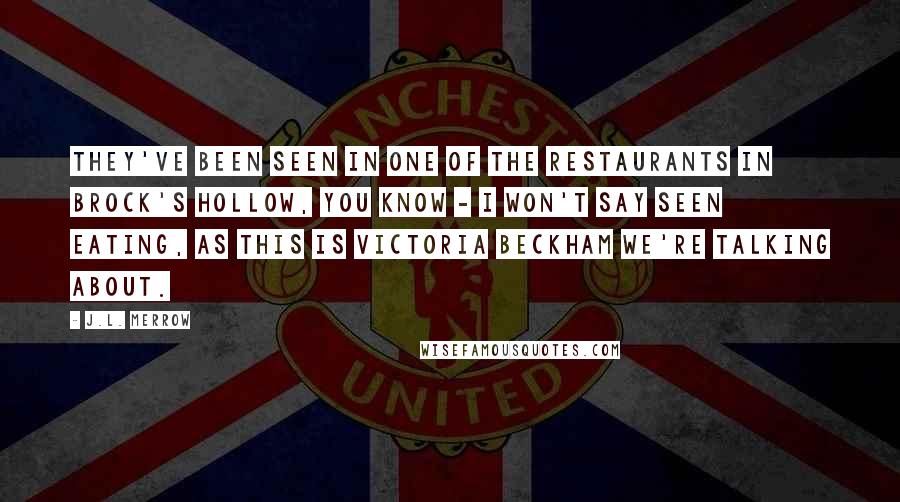 J.L. Merrow Quotes: They've been seen in one of the restaurants in Brock's Hollow, you know - I won't say seen eating, as this is Victoria Beckham we're talking about.