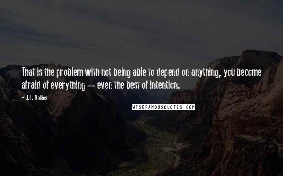 J.L. Rallios Quotes: That is the problem with not being able to depend on anything, you become afraid of everything -- even the best of intention.